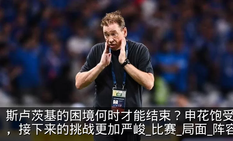 斯卢茨基的困境何时才能结束？申花饱受折磨，接下来的挑战更加严峻_比赛_局面_阵容